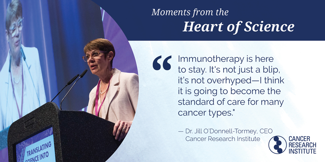 "Immunotherapy is here to stay. It's not just a blip, it's not overhyped — I think it is going to become the standard of care for many cancer types." Dr Jill O'Donnell-Tormey, CRI Chief Executive Officer and Director of Scientific Affairs